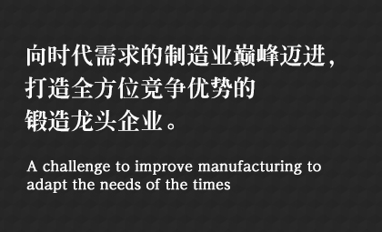 向時(shí)代需求的制造業(yè)巔峰邁進(jìn)，打造全方位競爭優(yōu)勢的鍛造龍頭企業(yè)。 A challenge to improve manufacturing to adapt the needs of the times